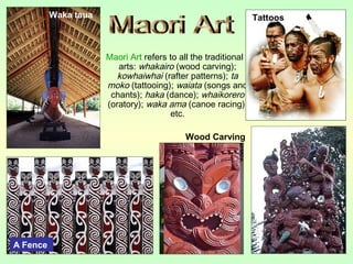 Maori Art refers to all the traditional
arts: whakairo (wood carving);
kowhaiwhai (rafter patterns); ta
moko (tattooing); waiata (songs and
chants); haka (dance); whaikorero
(oratory); waka ama (canoe racing),
etc.
Wood Carving
A Fence
TattoosWaka taua
 