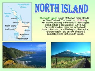 The North Island is one of the two main islands
of New Zealand. The island is 113,729 sq.
km in area, making it the world's 14th-largest
island. It has a population of 3,148,400.
Several important cities are in the North
Island: Auckland, and Wellington, the capital.
Approximately 76% of New Zealand's
population lives in the North Island.
 