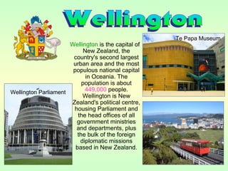 Wellington is the capital of
New Zealand, the
country's second largest
urban area and the most
populous national capital
in Oceania. The
population is about
449,000 people.
Wellington is New
Zealand's political centre,
housing Parliament and
the head offices of all
government ministries
and departments, plus
the bulk of the foreign
diplomatic missions
based in New Zealand.
Te Papa Museum
Wellington Parliament
 
