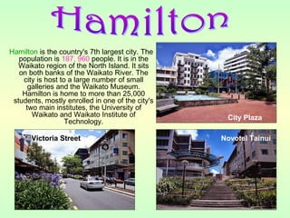 Hamilton is the country's 7th largest city. The
population is 187, 960 people. It is in the
Waikato region of the North Island. It sits
on both banks of the Waikato River. The
city is host to a large number of small
galleries and the Waikato Museum.
Hamilton is home to more than 25,000
students, mostly enrolled in one of the city's
two main institutes, the University of
Waikato and Waikato Institute of
Technology.
City Plaza
Victoria Street Novotel Tainui
 
