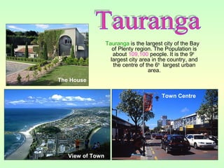 Tauranga is the largest city of the Bay
of Plenty region. The Population is
about 109,100 people. It is the 9th
largest city area in the country, and
the centre of the 6th
largest urban
area.
View of Town
Town Centre
The House
 