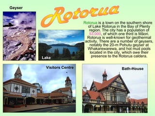 Rotorua is a town on the southern shore
of Lake Rotorua in the Bay of Plenty
region. The city has a population of
53,000, of which one third is Māori.
Rotorua is well-known for geothermal
activity. There are a number of geysers,
notably the 20-m Pohutu geyser at
Whakarewarewa, and hot mud pools
located in the city, which owe their
presence to the Rotorua caldera.
Geyser
Visitors Centre Bath-House
Lake
 