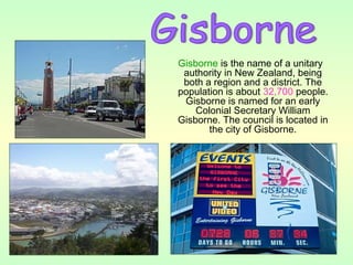 Gisborne is the name of a unitary
authority in New Zealand, being
both a region and a district. The
population is about 32,700 people.
Gisborne is named for an early
Colonial Secretary William
Gisborne. The council is located in
the city of Gisborne.
 