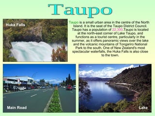 Taupo is a small urban area in the centre of the North
Island. It is the seat of the Taupo District Council.
Taupo has a population of 22,300.Taupo is located
at the north-east corner of Lake Taupo, and
functions as a tourist centre, particularly in the
summer, as it offers panoramic views over the lake
and the volcanic mountains of Tongariro National
Park to the south. One of New Zealand's most
spectacular waterfalls, the Huka Falls is also close
to the town.
Main Road Lake
Huka Falls
 