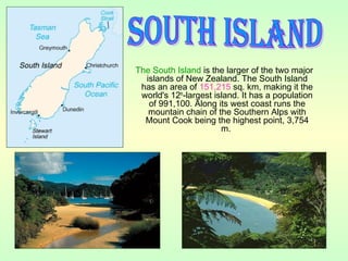 The South Island is the larger of the two major
islands of New Zealand. The South Island
has an area of 151,215 sq. km, making it the
world's 12th
-largest island. It has a population
of 991,100. Along its west coast runs the
mountain chain of the Southern Alps with
Mount Cook being the highest point, 3,754
m.
 