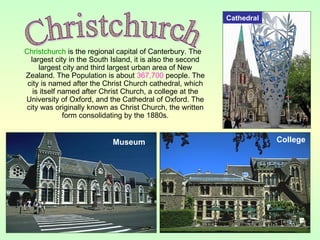 Christchurch is the regional capital of Canterbury. The
largest city in the South Island, it is also the second
largest city and third largest urban area of New
Zealand. The Population is about 367,700 people. The
city is named after the Christ Church cathedral, which
is itself named after Christ Church, a college at the
University of Oxford, and the Cathedral of Oxford. The
city was originally known as Christ Church, the written
form consolidating by the 1880s.
CollegeMuseum
Cathedral
 
