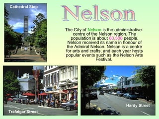 The City of Nelson is the administrative
centre of the Nelson region. The
population is about 60,500 people.
Nelson received its name in honour of
the Admiral Nelson. Nelson is a centre
for arts and crafts, and each year hosts
popular events such as the Nelson Arts
Festival.
Cathedral Step
Hardy Street
Trafalgar Street
 