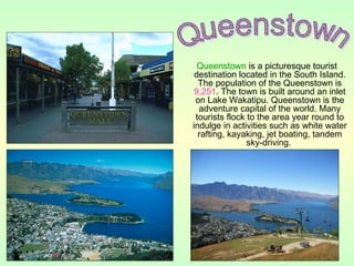 Queenstown is a picturesque tourist
destination located in the South Island.
The population of the Queenstown is
9,251. The town is built around an inlet
on Lake Wakatipu. Queenstown is the
adventure capital of the world. Many
tourists flock to the area year round to
indulge in activities such as white water
rafting, kayaking, jet boating, tandem
sky-driving.
 