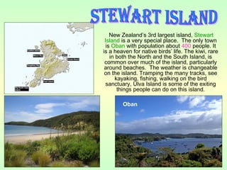 New Zealand’s 3rd largest island, Stewart
Island is a very special place. The only town
is Oban with population about 400 people. It
is a heaven for native birds’ life. The kiwi, rare
in both the North and the South Island, is
common over much of the island, particularly
around beaches. The weather is changeable
on the island. Tramping the many tracks, see
kayaking, fishing, walking on the bird
sanctuary, Ulva Island is some of the exiting
things people can do on this island.
Oban
 