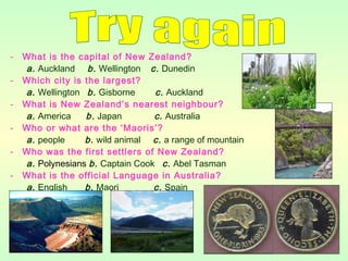 - What is the capital of New Zealand?
a. Auckland b. Wellington c. Dunedin
- Which city is the largest?
a. Wellington b. Gisborne c. Auckland
- What is New Zealand’s nearest neighbour?
a. America b. Japan c. Australia
- Who or what are the ‘Maoris’?
a. people b. wild animal c. a range of mountain
- Who was the first settlers of New Zealand?
a. Polynesians b. Captain Cook c. Abel Tasman
- What is the official Language in Australia?
a. English b. Maori c. Spain
 