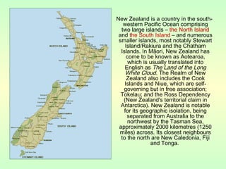 New Zealand is a country in the south-
western Pacific Ocean comprising
two large islands – the North Island
and the South Island – and numerous
smaller islands, most notably Stewart
Island/Rakiura and the Chatham
Islands. In Māori, New Zealand has
come to be known as Aotearoa,
which is usually translated into
English as The Land of the Long
White Cloud. The Realm of New
Zealand also includes the Cook
Islands and Niue, which are self-
governing but in free association;
Tokelau; and the Ross Dependency
(New Zealand's territorial claim in
Antarctica). New Zealand is notable
for its geographic isolation, being
separated from Australia to the
northwest by the Tasman Sea,
approximately 2000 kilometres (1250
miles) across. Its closest neighbours
to the north are New Caledonia, Fiji
and Tonga.
 