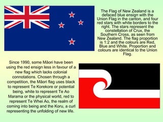 The Flag of New Zealand is a
defaced blue ensign with the
Union Flag in the canton, and four
red stars with white borders to the
right. The stars represent the
constellation of Crux, the
Southern Cross, as seen from
New Zealand. The flag proportion
is 1:2 and the colours are Red,
Blue and White. Proportion and
colours are identical to the Union
Flag.
Since 1990, some Māori have been
using the red ensign less in favour of a
new flag which lacks colonial
connotations. Chosen through a
competition, the Māori flag uses black
to represent Te Korekore or potential
being, white to represent Te Ao
Marama or the physical world, red to
represent Te Whei Ao, the realm of
coming into being and the Koru, a curl
representing the unfolding of new life.
 