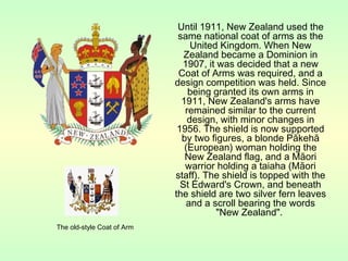 Until 1911, New Zealand used the
same national coat of arms as the
United Kingdom. When New
Zealand became a Dominion in
1907, it was decided that a new
Coat of Arms was required, and a
design competition was held. Since
being granted its own arms in
1911, New Zealand's arms have
remained similar to the current
design, with minor changes in
1956. The shield is now supported
by two figures, a blonde Pākehā
(European) woman holding the
New Zealand flag, and a Māori
warrior holding a taiaha (Māori
staff). The shield is topped with the
St Edward's Crown, and beneath
the shield are two silver fern leaves
and a scroll bearing the words
"New Zealand".
The old-style Coat of Arm
 
