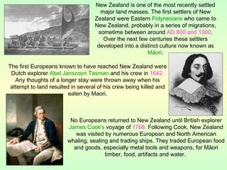 The first Europeans known to have reached New Zealand were
Dutch explorer Abel Janszoon Tasman and his crew in 1642.
Any thoughts of a longer stay were thrown away when his
attempt to land resulted in several of his crew being killed and
eaten by Maori.
New Zealand is one of the most recently settled
major land masses. The first settlers of New
Zealand were Eastern Polynesians who came to
New Zealand, probably in a series of migrations,
sometime between around AD 800 and 1300.
Over the next few centuries these settlers
developed into a distinct culture now known as
Māori.
No Europeans returned to New Zealand until British explorer
James Cook's voyage of 1768. Following Cook, New Zealand
was visited by numerous European and North American
whaling, sealing and trading ships. They traded European food
and goods, especially metal tools and weapons, for Māori
timber, food, artifacts and water.
 