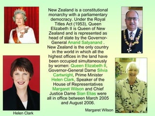 New Zealand is a constitutional
monarchy with a parliamentary
democracy. Under the Royal
Titles Act (1953), Queen
Elizabeth II is Queen of New
Zealand and is represented as
head of state by the Governor-
General Anand Satyanand .
New Zealand is the only country
in the world in which all the
highest offices in the land have
been occupied simultaneously
by women: Queen Elizabeth II,
Governor-General Dame Silvia
Cartwright, Prime Minister
Helen Clark, Speaker of the
House of Representatives
Margaret Wilson and Chief
Justice Dame Sian Elias were
all in office between March 2005
and August 2006.
Helen Clark
Margaret Wilson
 