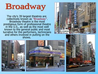 The city's 39 largest theatres are collectively known as  "Broadway” . Broadway   theatre is the most prestigious form of professional theatre in the U.S., as well as the most well known to the general public and most lucrative for the performers, technicians and others involved in putting on the shows.  Broadway 