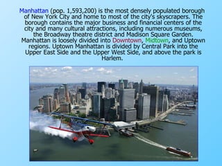 Manhattan  (pop. 1,593,200) is the most densely populated borough of New York City and home to most of the city's  skyscrapers . The borough contains the major business and financial centers of the city and many cultural attractions, including numerous museums, the Broadway  theatre  district and  Madison Square Garden . Manhattan is loosely divided into  Downtown ,  Midtown , and  Uptown  regions. Uptown Manhattan is divided by  Central Park  into the  Upper East Side  and the  Upper West Side , and above the park is  Harlem.  