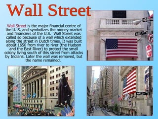 Wall Street  is the major financial centre of the U. S. and symbolizes the money market and financiers of the U.S.  Wall Street was called so because of a wall which extended along the street in Dutch times. It was built about 1650 from river to river (the Hudson and the East River) to protect the small colony living south of this street from attacks by Indians. Later the wall was removed, but the name remained.   Wall Street 
