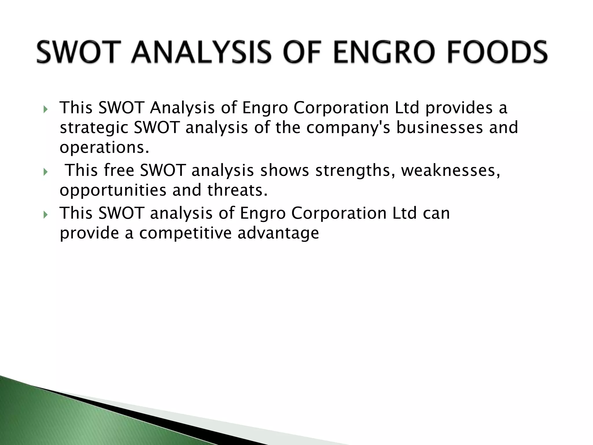  This SWOT Analysis of Engro Corporation Ltd provides a
strategic SWOT analysis of the company's businesses and
operations.
 This free SWOT analysis shows strengths, weaknesses,
opportunities and threats.
 This SWOT analysis of Engro Corporation Ltd can
provide a competitive advantage
 