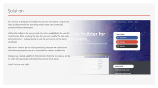 Solution
Our service is designed to simplify the process of creating unique and
high-quality websites by providing ready-made sites created by
professional web developers.
Unlike site builders, the source code of a site is available to the user for
modification. After creating the site, the user can modify the site code
at his discretion - independently or use the services of a third-party
developer.
We do not seek to get rid of programming, because we understand
that without programming it is impossible to create a quality one.
Instead, we created a platform that shortens the time to create a site by
an order of magnitude and makes the process much easier.
How? See the next slide.
 