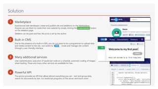 Solution
1 Marketplace
Experienced web developers create and publish site and skeletons on the Marketplace.
Anyone can use them to create their own website by simply clicking the CreateWebsite button
on the skeleton page.
Skeleton can be paid and free, the price is set by the author.
2 Built-in CMS
Due to the presence of a built-in CMS, you do not need to be a programmer to upload data
and media content to the site. Just switch to CMS mode and manage site content
through a user-friendly interface.
3
4
Many additional services
User authentication, execution of JavaScript-code on a schedule, automatic scaling of images
when loading. These and many other services are available for free.
Powerful API
The service provides an API that allows almost everything you can - sort and group data,
search for documents by text, run JavaScript programs on the server and much more.
 
