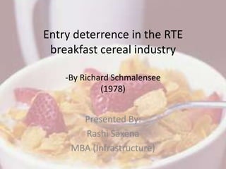 Entry deterrence in the RTE
 breakfast cereal industry

    -By Richard Schmalensee
             (1978)


       Presented By:
       Rashi Saxena
     MBA (Infrastructure)
 