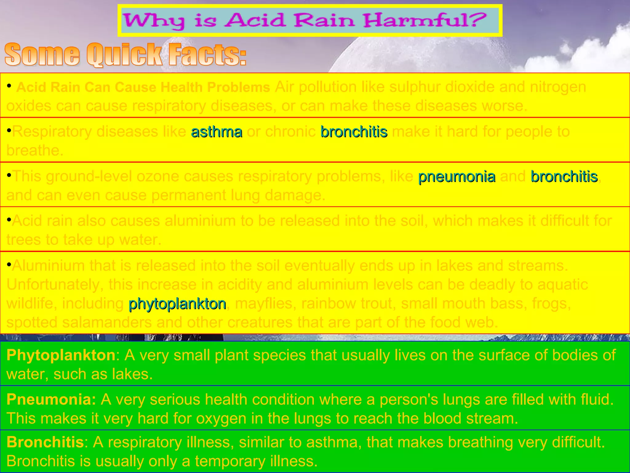 Acid Rain Can Cause Health Problems   Air pollution like sulphur dioxide and nitrogen oxides can cause respiratory diseases, or can make these diseases worse.  Respiratory diseases like  asthma  or chronic  bronchitis  make it hard for people to breathe.  This ground-level ozone causes respiratory problems, like  pneumonia  and  bronchitis , and can even cause permanent lung damage.  Some Quick Facts: Bronchitis : A respiratory illness, similar to asthma, that makes breathing very difficult. Bronchitis is usually only a temporary illness.  Pneumonia:  A very serious health condition where a person's lungs are filled with fluid. This makes it very hard for oxygen in the lungs to reach the blood stream.  Acid rain also causes aluminium to be released into the soil, which makes it difficult for trees to take up water.  Aluminium that is released into the soil eventually ends up in lakes and streams. Unfortunately, this increase in acidity and aluminium levels can be deadly to aquatic wildlife, including  phytoplankton , mayflies, rainbow trout, small mouth bass, frogs, spotted salamanders and other creatures that are part of the food web. Phytoplankton : A very small plant species that usually lives on the surface of bodies of water, such as lakes.  