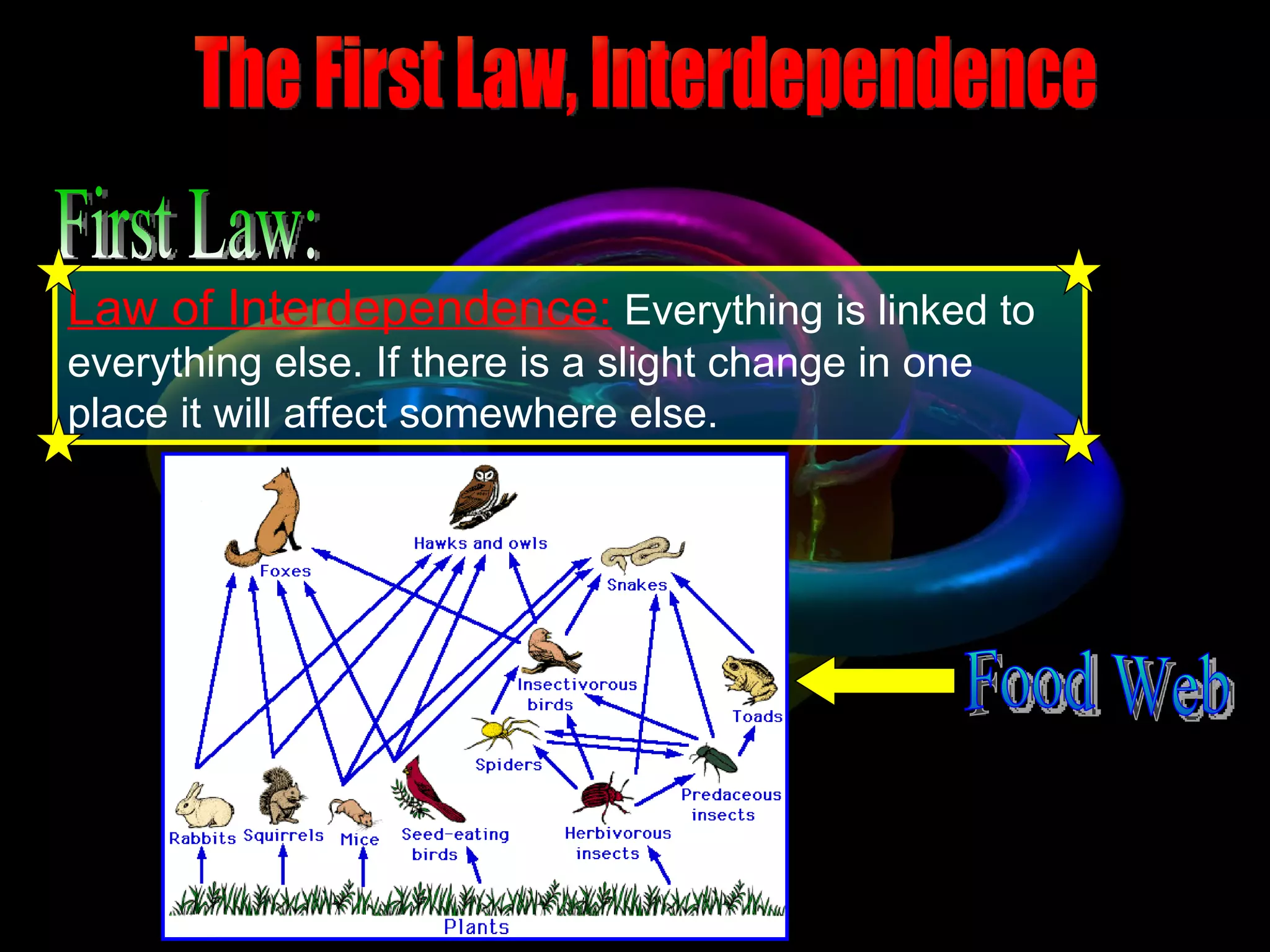 The First Law, Interdependence Law of Interdependence:   Everything is linked to everything else. If there is a slight change in one place it will affect somewhere else.   First Law: Food Web 
