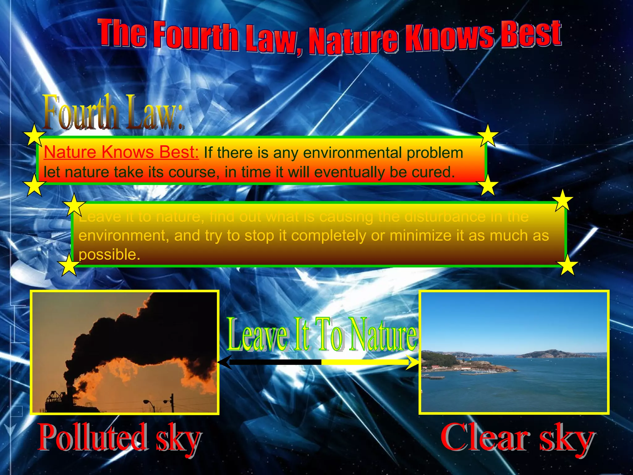 The Fourth Law, Nature Knows Best Fourth Law: Nature Knows Best:  If there is any environmental problem let nature take its course, in time it will eventually be cured.   Polluted sky Clear sky Leave It To Nature Leave it to nature, find out what is causing the disturbance in the environment, and try to stop it completely or minimize it as much as possible. 
