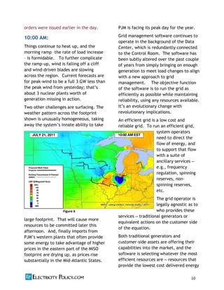 10          
     
     
orders were issued earlier in the day.
10:00 AM:
Things continue to heat up, and the
morning ramp the rate of load increase
is formidable. To further complicate
the ramp-‐up, wind is falling off a cliff
and wind-‐driven blades are slowing
across the region. Current forecasts are
for peak-‐wind to be a full 3 GW less than
the peak wind from yesterday;
about 3 nuclear plants worth of
generation missing in action.
Two other challenges are surfacing. The
weather pattern across the footprint
shown is unusually homogeneous, taking
away the innate ability to take
advantage of weather diversity in a
large footprint. That will cause more
resources to be committed later this
afternoon. And, finally imports from
some energy to take advantage of higher
prices in the eastern part of the MISO
footprint are drying up, as prices rise
substantially in the Mid-‐Atlantic States.
PJM is facing its peak day for the year.
Grid management software continues to
operate in the background of the Data
Center, which is redundantly connected
to the Control Room. The software has
been subtly altered over the past couple
of years from simply bringing on enough
generation to meet load changes to align
with a new approach to grid
management. The objective function
of the software is to run the grid as
efficiently as possible while maintaining
reliability, using any resources available.
revolutionary implications.
An efficient grid is a low cost and
reliable grid. To run an efficient grid,
system operators
need to direct the
flow of energy, and
to support that flow
with a suite of
ancillary services
e.g., frequency
regulation, spinning
reserves, non-‐
spinning reserves,
etc.
The grid operator is
legally agnostic as to
who provides these
services traditional generators or
equivalent actions on the customer side
of the equation.
Both traditional generators and
customer-‐side assets are offering their
capabilities into the market, and the
software is selecting whatever the most
efficient resources are resources that
provide the lowest cost delivered energy
Figure  6  
 