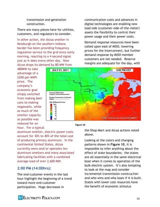 14          
     
     
transmission and generation
construction.
There are many pieces here for utilities,
customers, and regulators to consider.
In other action, the Alcoa smelter in
Newburgh on the southern Indiana
border has been providing frequency
regulation service to the grid since early
morning, reacting to a 4 second signal
just as it does every other day. Now
Alcoa drops its demand by 80 MW from
480MW to take
advantage of a
$200 per MWh
price. The
economic goal
simply switched
from making beer
cans to making
negawatts, while
as much of the
smelter capacity
as possible was
reduced for an
hour. For a typical
aluminum smelter, electric power costs
account for 30% to 40% of the total cost
of producing primary aluminum. In the
continental United States, Alcoa
currently owns and/or operates ten
aluminum smelters and many associated
fabricating facilities with a combined
average load of over 2,600 MW.
2:00 PM (14:00hrs):
The end-‐customer events in the last
hour highlight the beginning of a trend
toward more end-‐customer
participation. Huge decreases in
communication costs and advances in
digital technologies are enabling new
load side (customer-‐side-‐of-‐the-‐meter)
assets the flexibility to control their
power usage and their power costs.
Demand response resources have been
called upon east of MISO, lowering
prices for the Interconnect, but further
demand response by MISO member
customers are not needed. Reserve
margins are adequate for the day, with
the Shop-‐Mart and Alcoa actions noted
above.
Looking at the colors and changing
patterns shown in Figure 10, it is
impossible to infer anything about the
effect of state boundaries; the states
are all essentially in the same electrical
boat when it comes to operation of the
bulk electric system. ing
to look at the map and consider
incremental transmission construction
and who wins and who loses if it is built.
States with lower cost resources have
the benefit of economic stimulus
Figure  10  
 