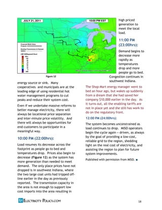 18  
energy source or sink. Many
cooperatives and municipals are at the
leading edge of using residential hot
water management programs to cut
peaks and reduce their system cost.
Even if we undertake massive reforms to
better manage electricity, there will
always be locational price separation
and inter-‐minute price volatility. And
there will always be opportunities for
end-‐customers to participate in a
meaningful way.
10:00 PM (22:00hrs):
Load resumes its decrease across the
footprint as people go to bed and
temperatures drop. Prices also begin to
decrease (Figure 12) as the system has
more generation than needed to meet
demand. The only place prices have not
dropped is in southwest Indiana, where
the two large coal units had tripped off-‐
line earlier in the day as previously
reported. The transmission capacity in
the area is not enough to support low
cost imports into the area resulting in
high priced
generation to
meet the local
load.
11:00 PM
(23:00hrs):
Demand begins to
decrease more
rapidly as
temperatures
drop and more
people go to bed.
Congestion continues in
southwest Indiana.
The Shop-‐Mart energy manager went to
bed an hour ago, but wakes up suddenly
from a dream that she had saved her
company $10,000 earlier in the day. As
it turns out, all the enabling tariffs are
not in place yet and she still has work to
do on the regulatory front.
12:00 PM (24:00hrs):
The system becomes unconstrained as
load continues to drop. MISO operators
begin the cycle again driven, as always
by the goal of providing a low-‐cost,
reliable grid to the region, shedding
light on the real cost of electricity, and
assisting the region to plan for future
system improvements.
Published with permission from MISO.
Figure  12  Figure  12
 