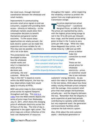 2  
the retail level, through improved
coordination between the wholesale and
retail markets.
Improvements in communicating
accurate retail price signals to end-‐use
consumers, coupled with providing them
access directly or indirectly to the
wholesale markets would allow their
consumption decisions to benefit
themselves and general market
outcomes. To the extent these
opportunities are wisely pursued, the
bulk electric system can be made less
expensive and more reliable for all.
This may soon be possible, but there is
still a lot to be done.
This presentation was
developed to show
how the wholesale
market works and
why it is important to
retail pricing
decisions and,
ultimately, the end-‐
customer. While this
is based on events
within the MISO footprint, the hour-‐by-‐
hour observations made here would
apply to virtually all RTOs.
MISO uses price maps to show energy
prices across its regional footprint
throughout each day. This link to a
video from the MISO website depicts the
series of price maps from Wednesday
July 21, 2011, which shows the changing
price of wholesale electricity across the
24 hours of the day. The time of day is
registered in the upper right corner. The
price maps are a direct reflection of the
least cost deployment of resources
throughout the region while respecting
the reliability criterion to protect the
system from any single generator or
transmission outage.
he prices depicted are actual
Locational
Marginal Prices, or LMPs for short.
The prices are represented by colors,
with the highest prices being orange to
red in the 10 to 20 cents per kilowatt-‐
hour range, and the lowest prices being
green to blue in the 3 cents to zero
cents per kWh range. While the video
shows Megawatt-‐hour prices, w
divide these by 1,000 and use kWh
prices to better
make the
connection to retail
reality.
These are the
actual prices for
wholesale
electricity prices
an economist would
like to see motivate
energy decisions. As you
watch the video or follow developments
in the text below, think about how these
widely varying wholesale prices compare
with the average, time-‐constant retail
price that most people and businesses
actually pay and the disparity between
the two. Remember that the disparity is
quite expensive at peak load periods,
contributing to a greatly underutilized,
but very expensive asset: the generation
and transmission facilities which
comprise the bulk electric system.
Also, think about the end-‐customer
assets distributed generation or
T
Consider  how  widely-­‐varying  wholesale  
prices  compare  with  the  average,  
time-­‐constant  retail  price  that  
most  customers     
and  the  disparity  between  the  two.  
 