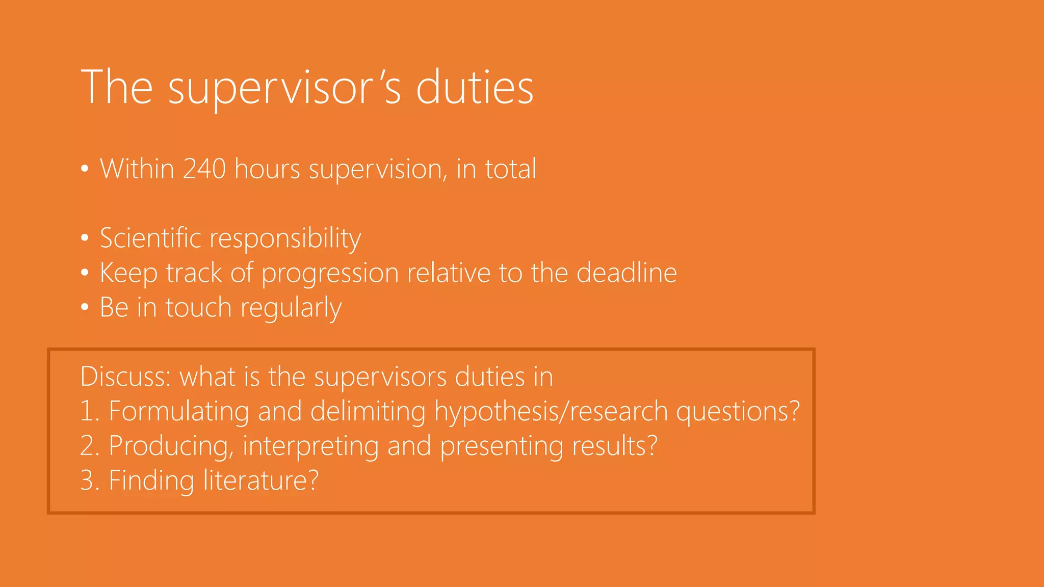 The supervisor’s duties
• Within 240 hours supervision, in total
• Scientific responsibility
• Keep track of progression relative to the deadline
• Be in touch regularly
Discuss: what is the supervisors duties in
1. Formulating and delimiting hypothesis/research questions?
2. Producing, interpreting and presenting results?
3. Finding literature?
 