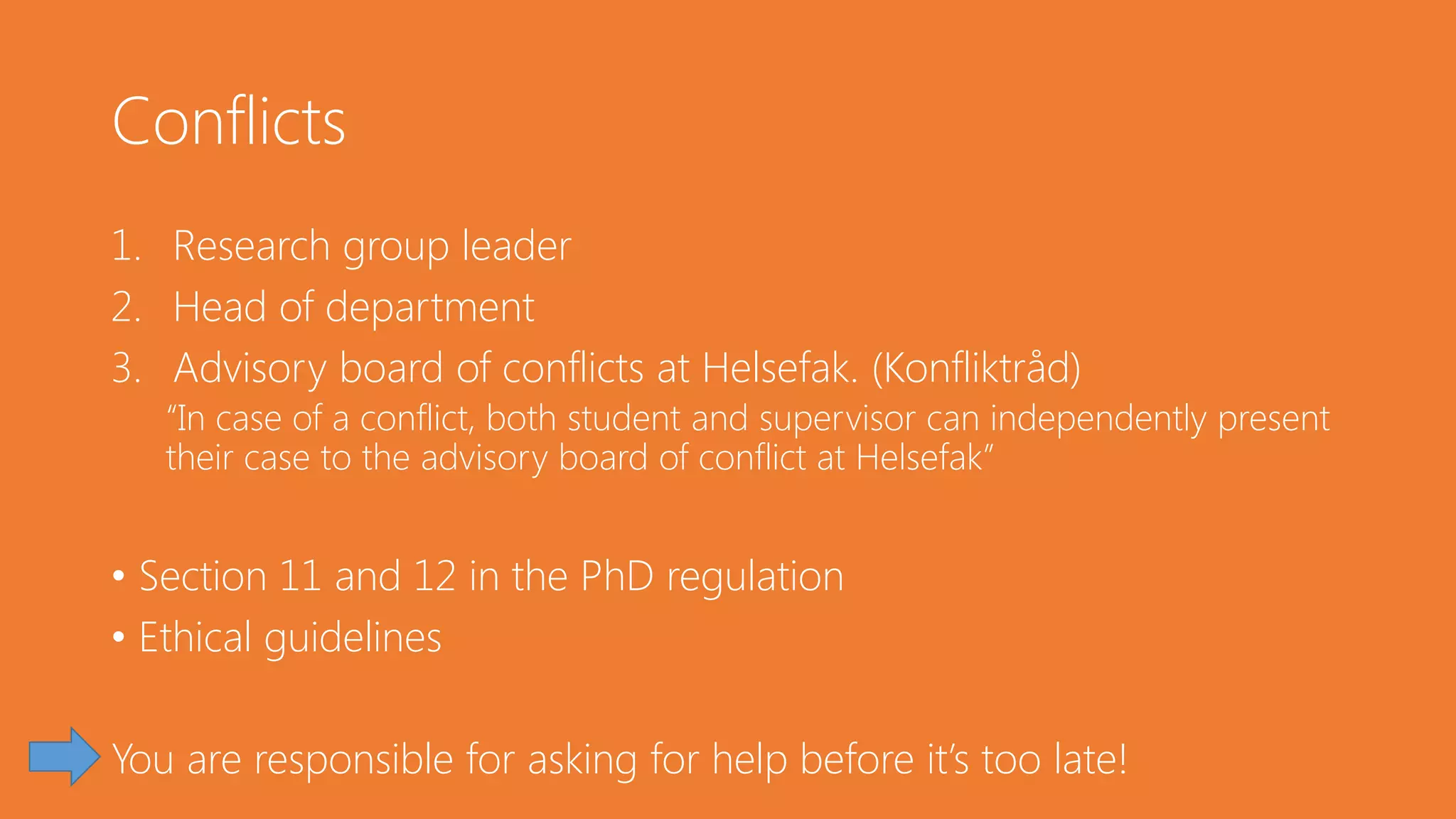Conflicts
1. Research group leader
2. Head of department
3. Advisory board of conflicts at Helsefak. (Konfliktråd)
“In case of a conflict, both student and supervisor can independently present
their case to the advisory board of conflict at Helsefak”
• Section 11 and 12 in the PhD regulation
• Ethical guidelines
You are responsible for asking for help before it’s too late!
 