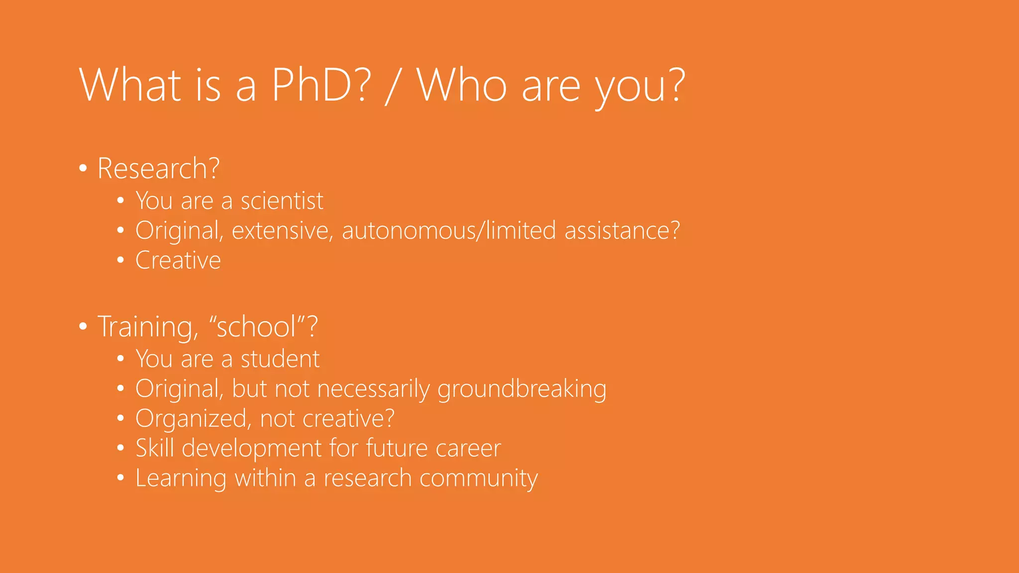 What is a PhD? / Who are you?
• Research?
• You are a scientist
• Original, extensive, autonomous/limited assistance?
• Creative
• Training, “school”?
• You are a student
• Original, but not necessarily groundbreaking
• Organized, not creative?
• Skill development for future career
• Learning within a research community
 