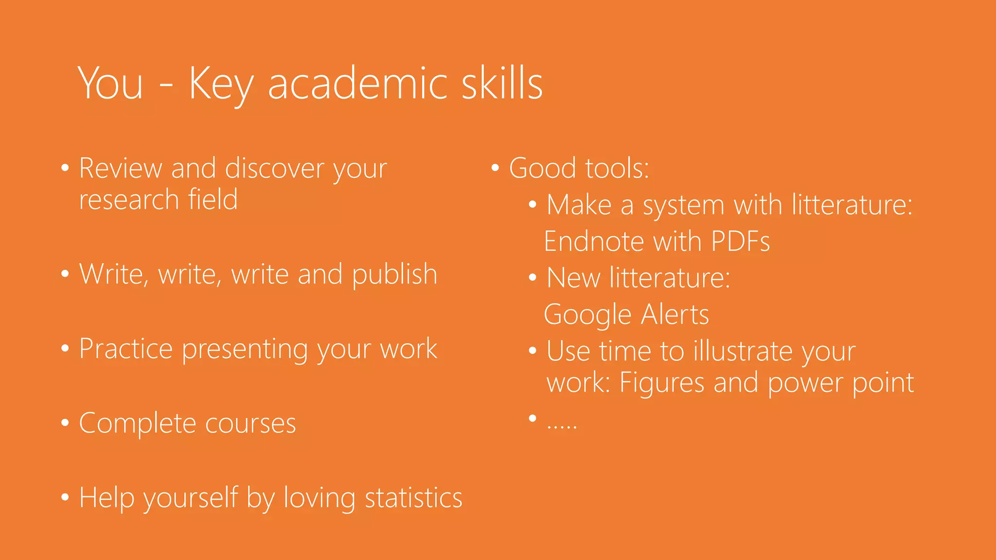 You - Key academic skills
• Review and discover your
research field
• Write, write, write and publish
• Practice presenting your work
• Complete courses
• Help yourself by loving statistics
• Good tools:
• Make a system with litterature:
Endnote with PDFs
• New litterature:
Google Alerts
• Use time to illustrate your
work: Figures and power point
• …..
 