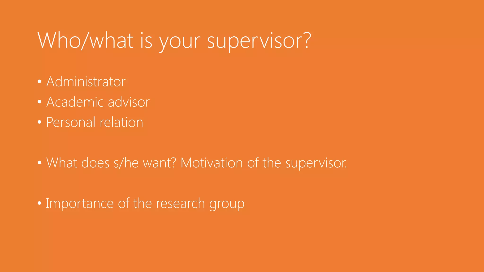 Who/what is your supervisor?
• Administrator
• Academic advisor
• Personal relation
• What does s/he want? Motivation of the supervisor.
• Importance of the research group
 