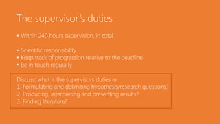 The supervisor’s duties
• Within 240 hours supervision, in total
• Scientific responsibility
• Keep track of progression relative to the deadline
• Be in touch regularly
Discuss: what is the supervisors duties in
1. Formulating and delimiting hypothesis/research questions?
2. Producing, interpreting and presenting results?
3. Finding literature?
 