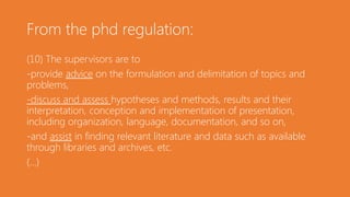 From the phd regulation:
(10) The supervisors are to
-provide advice on the formulation and delimitation of topics and
problems,
-discuss and assess hypotheses and methods, results and their
interpretation, conception and implementation of presentation,
including organization, language, documentation, and so on,
-and assist in finding relevant literature and data such as available
through libraries and archives, etc.
(...)
 