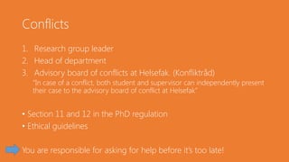 Conflicts
1. Research group leader
2. Head of department
3. Advisory board of conflicts at Helsefak. (Konfliktråd)
“In case of a conflict, both student and supervisor can independently present
their case to the advisory board of conflict at Helsefak”
• Section 11 and 12 in the PhD regulation
• Ethical guidelines
You are responsible for asking for help before it’s too late!
 