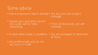 Some advice
• Use a progression report actively
• Expose your ignorance (quote:
Eiliv Lund), ask for help=
networking
• Involve others early in problems
• Act proffesionally and do not
lash out in e-mails
• You are your own project
manager
• Think constructively and self-
motivate
• You are privileged to have time
to focus
 