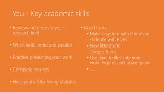 You - Key academic skills
• Review and discover your
research field
• Write, write, write and publish
• Practice presenting your work
• Complete courses
• Help yourself by loving statistics
• Good tools:
• Make a system with litterature:
Endnote with PDFs
• New litterature:
Google Alerts
• Use time to illustrate your
work: Figures and power point
• …..
 