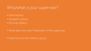 Who/what is your supervisor?
• Administrator
• Academic advisor
• Personal relation
• What does s/he want? Motivation of the supervisor.
• Importance of the research group
 