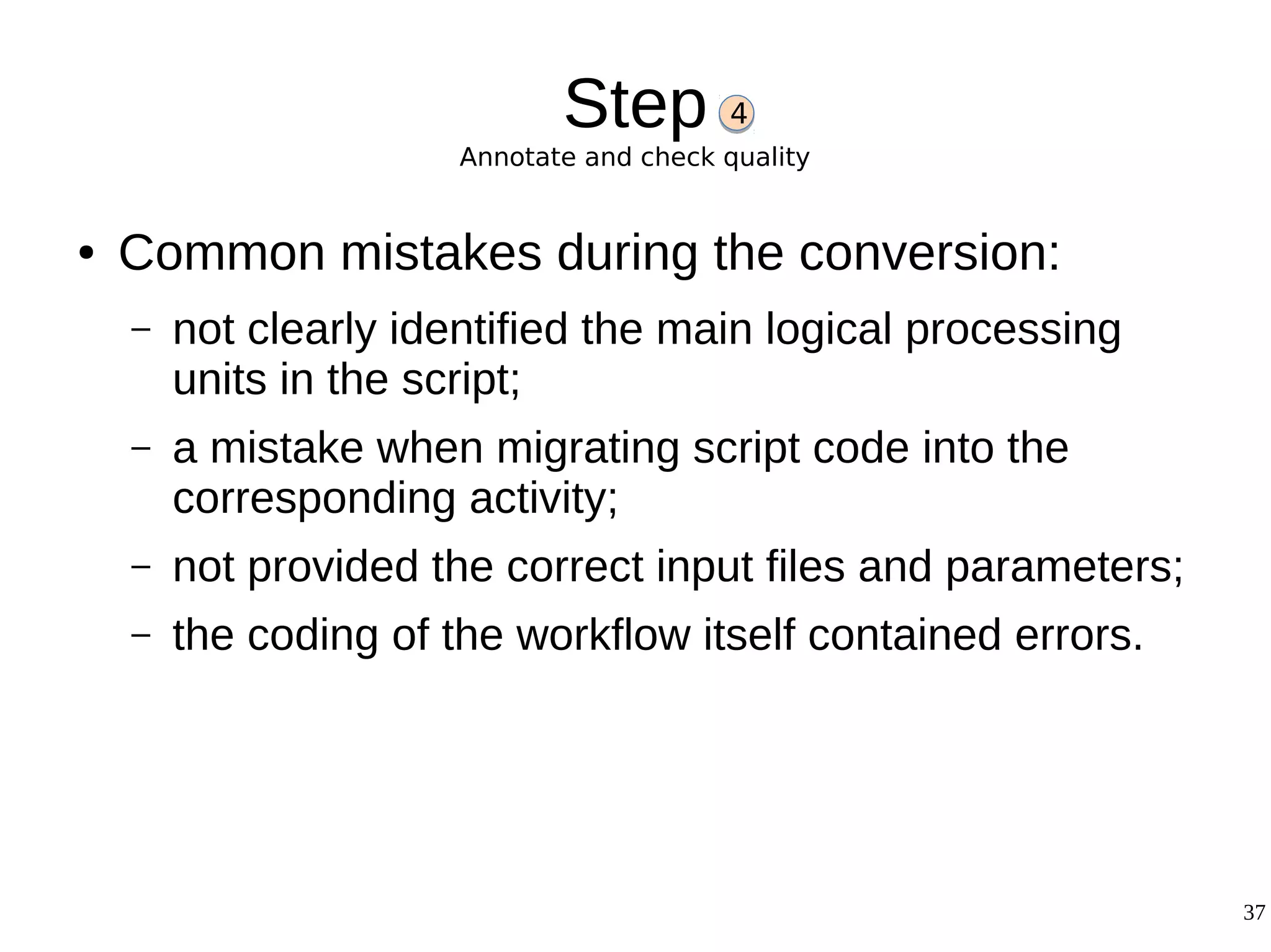 37
Step
Annotate and check quality
● Common mistakes during the conversion:
– not clearly identified the main logical processing
units in the script;
– a mistake when migrating script code into the
corresponding activity;
– not provided the correct input files and parameters;
– the coding of the workflow itself contained errors.
4
 