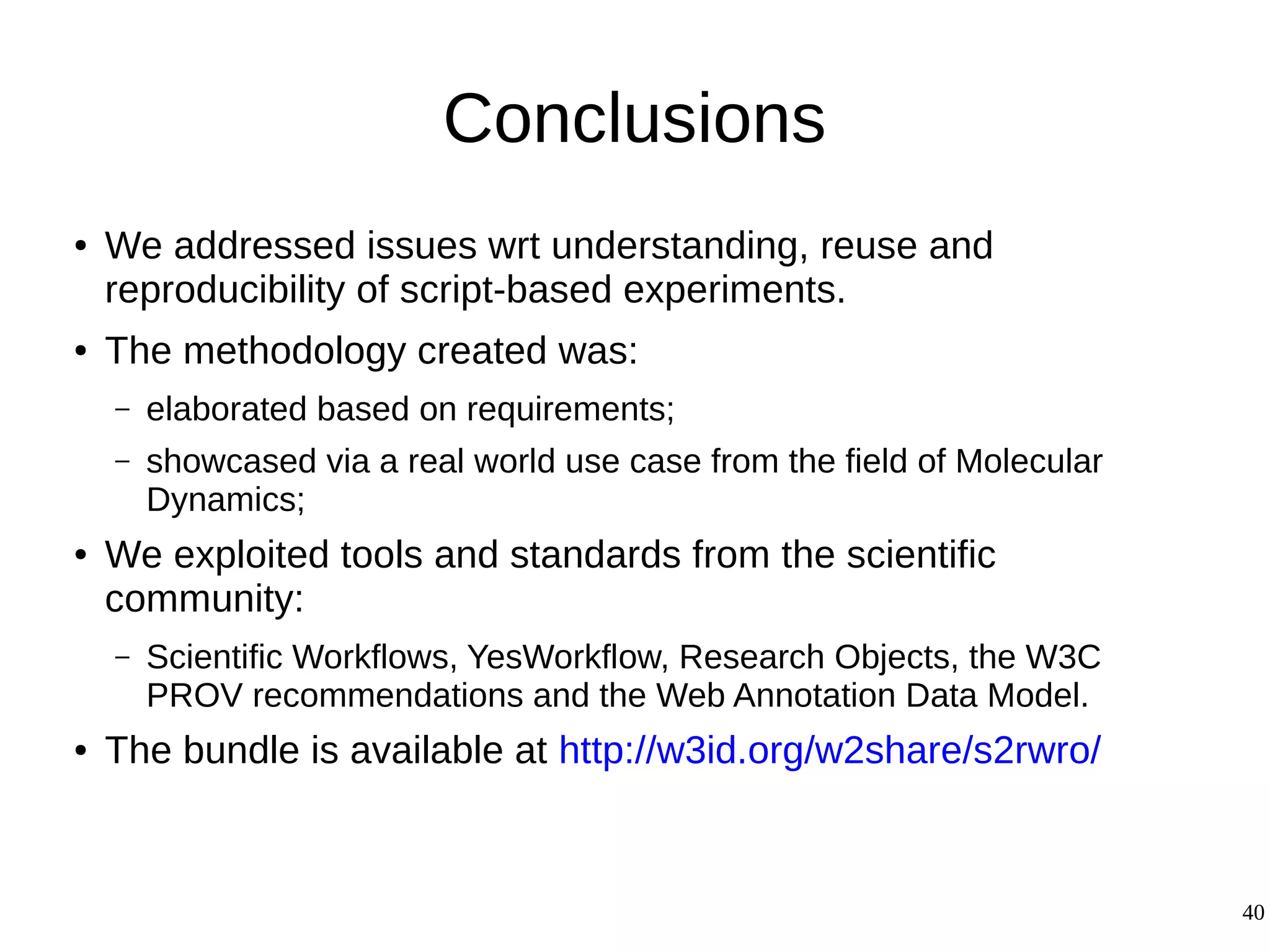 40
Conclusions
● We addressed issues wrt understanding, reuse and
reproducibility of script-based experiments.
● The methodology created was:
– elaborated based on requirements;
– showcased via a real world use case from the field of Molecular
Dynamics;
● We exploited tools and standards from the scientific
community:
– Scientific Workflows, YesWorkflow, Research Objects, the W3C
PROV recommendations and the Web Annotation Data Model.
● The bundle is available at http://w3id.org/w2share/s2rwro/
 