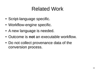 10
Related Work
● Script-language specific.
● Workflow-engine specific.
● A new language is needed.
● Outcome is not an executable workflow.
● Do not collect provenance data of the
conversion process.
 