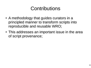 39
Contributions
● A methodology that guides curators in a
principled manner to transform scripts into
reproducible and reusable WRO;
● This addresses an important issue in the area
of script provenance;
 