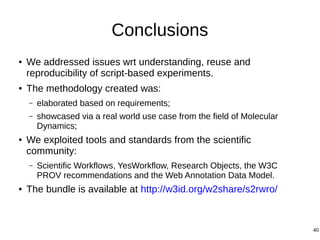 40
Conclusions
● We addressed issues wrt understanding, reuse and
reproducibility of script-based experiments.
● The methodology created was:
– elaborated based on requirements;
– showcased via a real world use case from the field of Molecular
Dynamics;
● We exploited tools and standards from the scientific
community:
– Scientific Workflows, YesWorkflow, Research Objects, the W3C
PROV recommendations and the Web Annotation Data Model.
● The bundle is available at http://w3id.org/w2share/s2rwro/
 