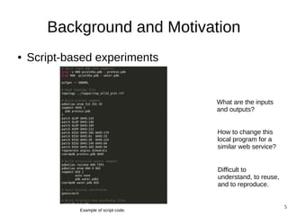 5
Background and Motivation
● Script-based experiments
What are the inputs
and outputs?
How to change this
local program for a
similar web service?
Example of script code.
Difficult to
understand, to reuse,
and to reproduce.
 